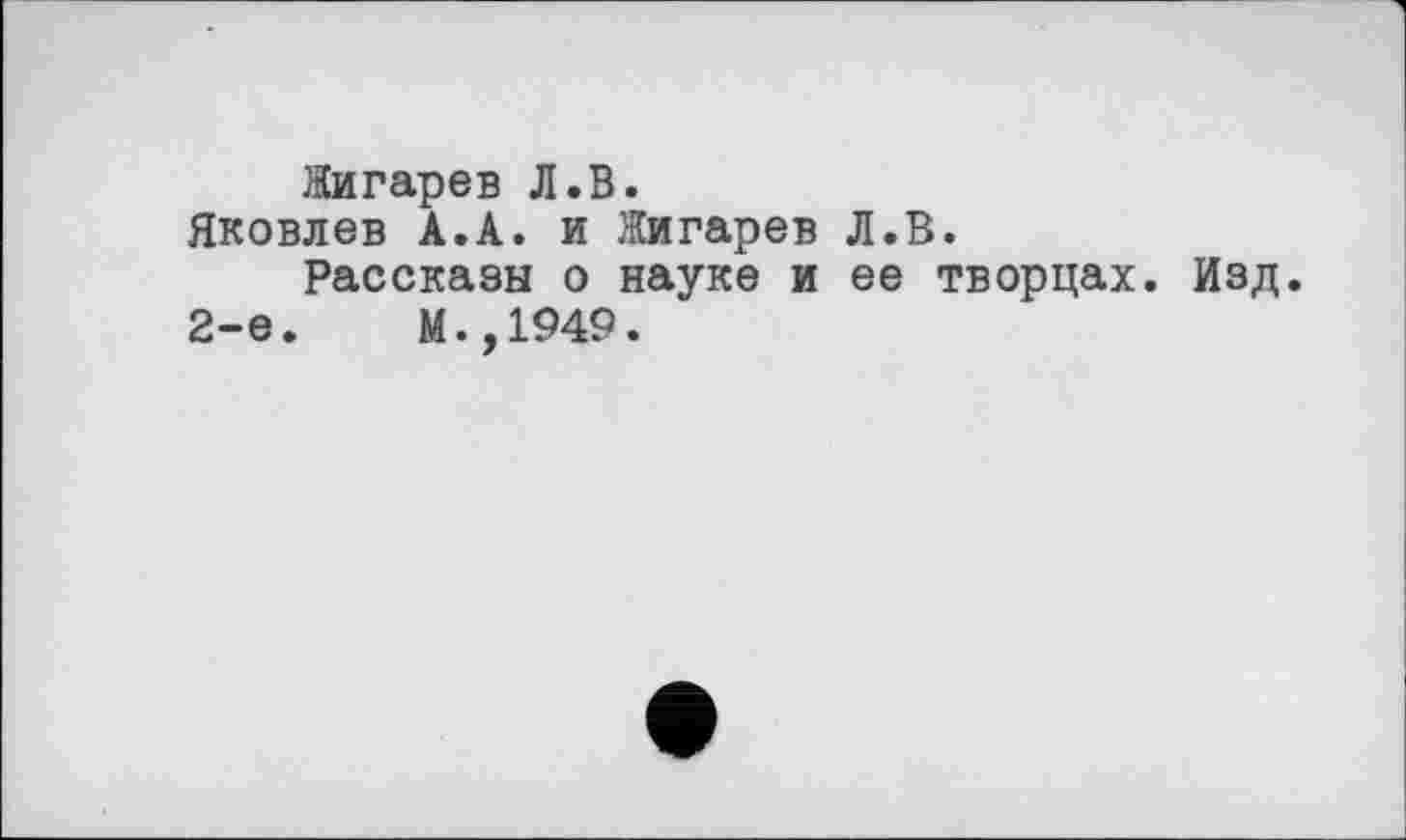 ﻿Жигарев Л.В.
Яковлев А.А. и Жигарев Л.В.
Рассказы о науке и ее творцах. Изд.
2-е.	М.,1949.